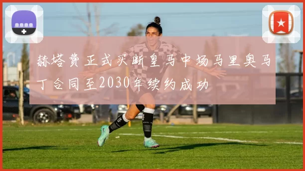 赫塔费正式买断皇马中场马里奥马丁合同至2030年续约成功