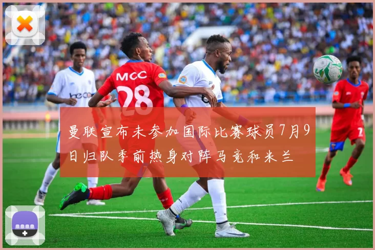 曼联宣布未参加国际比赛球员7月9日归队季前热身对阵马竞和米兰