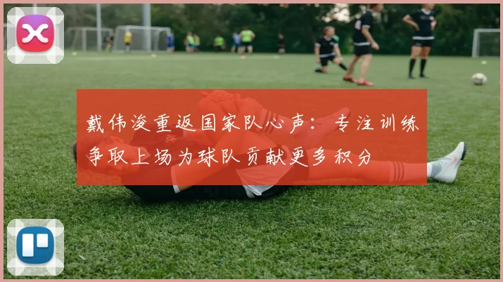 戴伟浚重返国家队心声：专注训练争取上场为球队贡献更多积分