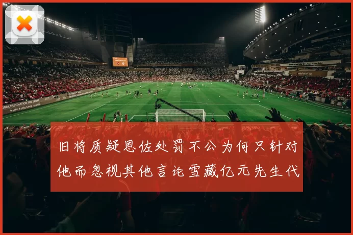 旧将质疑恩佐处罚不公为何只针对他而忽视其他言论雪藏亿元先生代价过于沉重