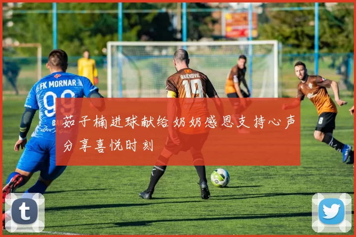 茹子楠进球献给奶奶感恩支持心声分享喜悦时刻