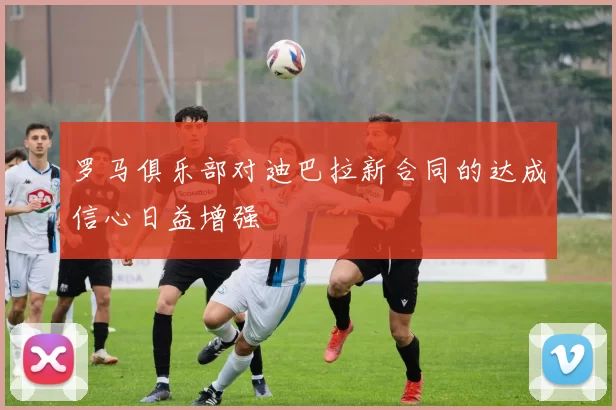 罗马俱乐部对迪巴拉新合同的达成信心日益增强