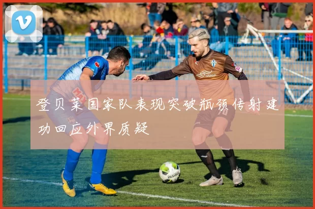 登贝莱国家队表现突破瓶颈传射建功回应外界质疑