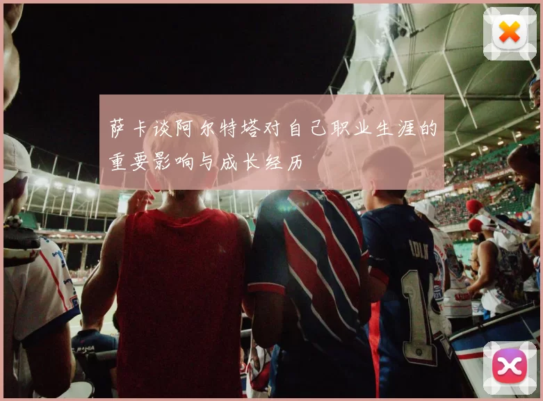萨卡谈阿尔特塔对自己职业生涯的重要影响与成长经历