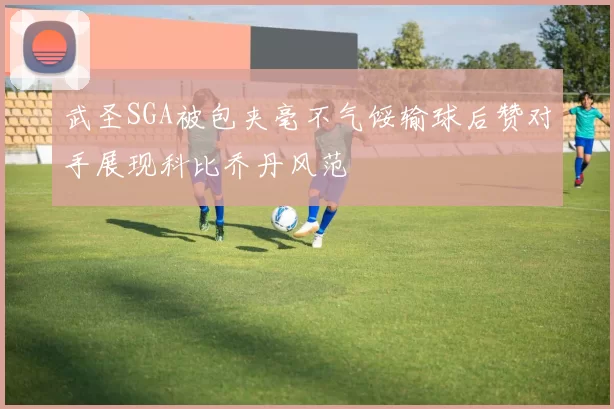 武圣SGA被包夹毫不气馁输球后赞对手展现科比乔丹风范