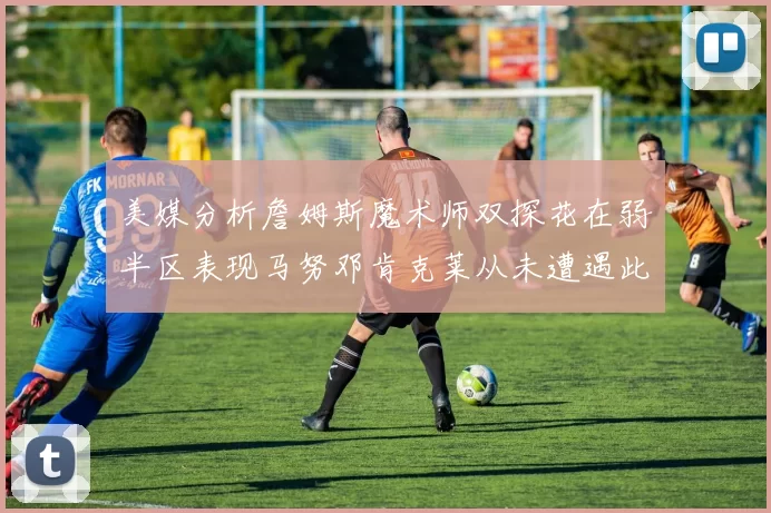 美媒分析詹姆斯魔术师双探花在弱半区表现马努邓肯克莱从未遭遇此情况