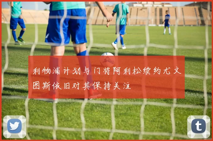 利物浦计划与门将阿利松续约尤文图斯依旧对其保持关注
