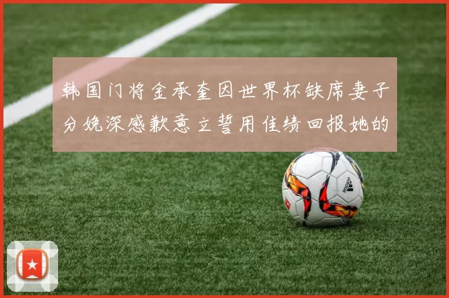 韩国门将金承奎因世界杯缺席妻子分娩深感歉意立誓用佳绩回报她的支持与爱