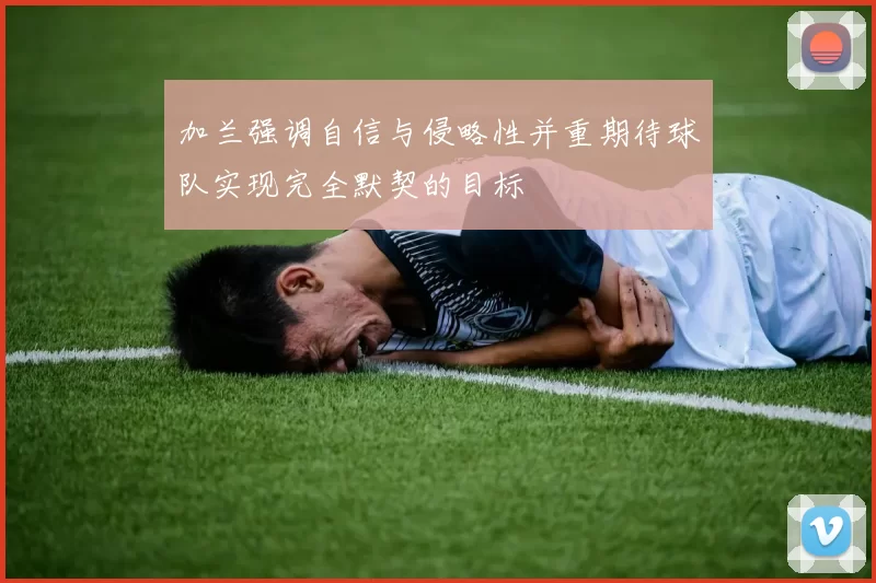 加兰强调自信与侵略性并重期待球队实现完全默契的目标