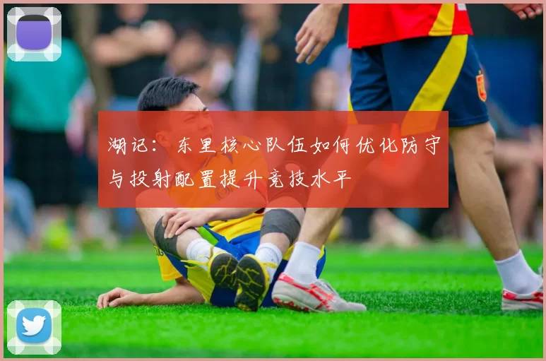 湖记：东里核心队伍如何优化防守与投射配置提升竞技水平