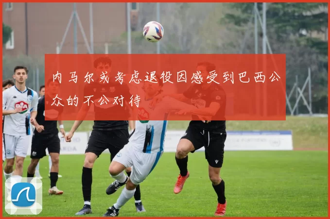 内马尔或考虑退役因感受到巴西公众的不公对待