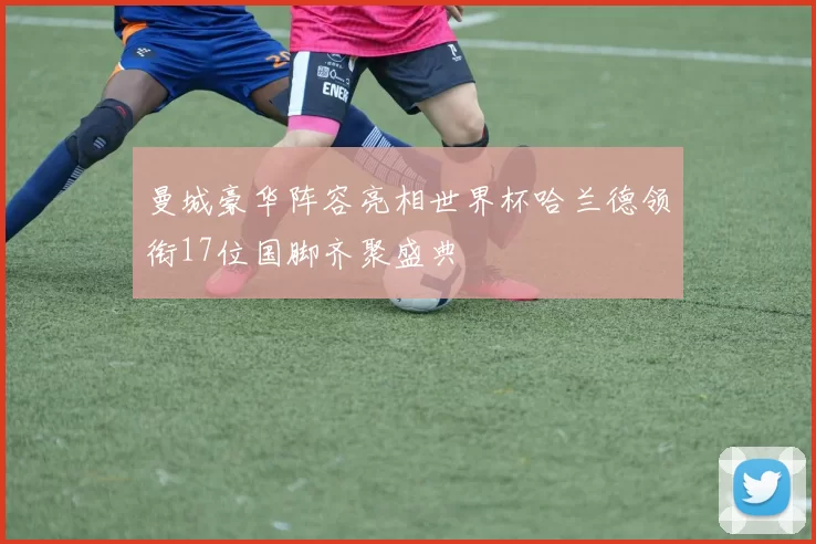 曼城豪华阵容亮相世界杯哈兰德领衔17位国脚齐聚盛典