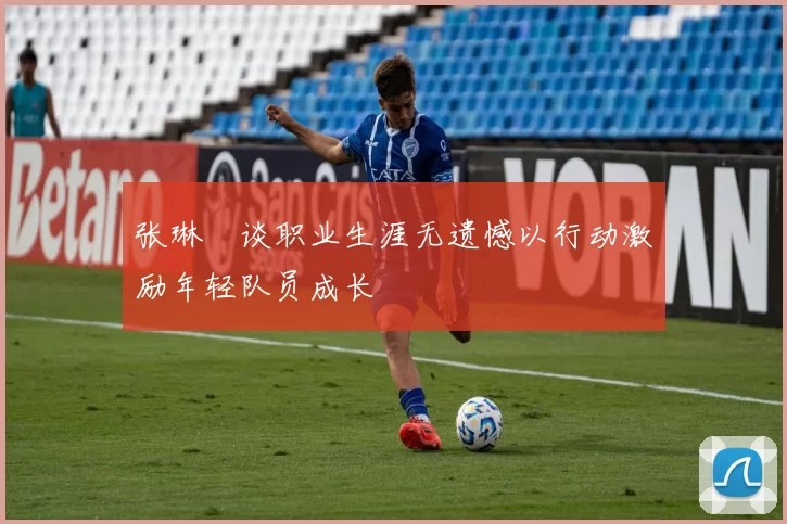 张琳芃谈职业生涯无遗憾以行动激励年轻队员成长