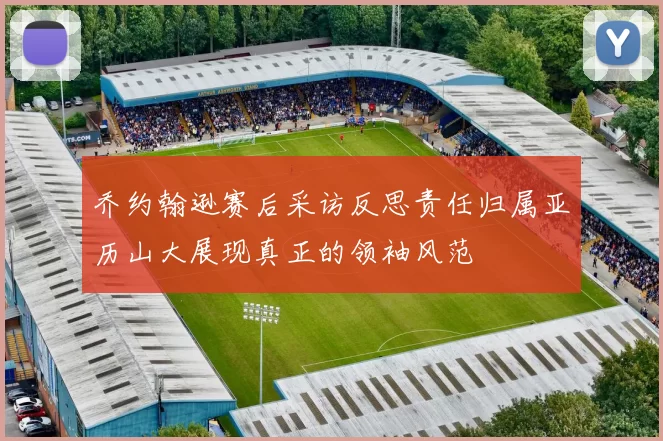 乔约翰逊赛后采访反思责任归属亚历山大展现真正的领袖风范