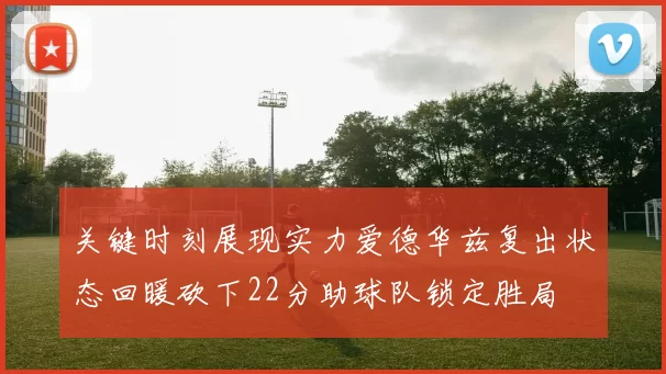 关键时刻展现实力爱德华兹复出状态回暖砍下22分助球队锁定胜局